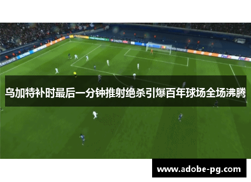 乌加特补时最后一分钟推射绝杀引爆百年球场全场沸腾 乌加特补时最后一分钟推射绝杀引爆百年球场全场沸腾