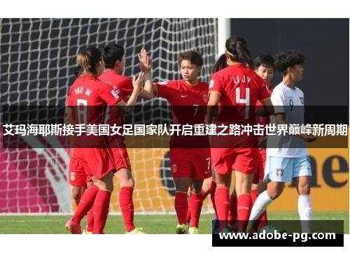艾玛海耶斯接手美国女足国家队开启重建之路冲击世界巅峰新周期 艾玛海耶斯接手美国女足国家队开启重建之路冲击世界巅峰新周期